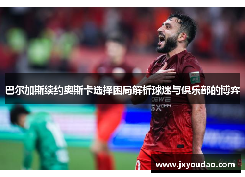 巴尔加斯续约奥斯卡选择困局解析球迷与俱乐部的博弈